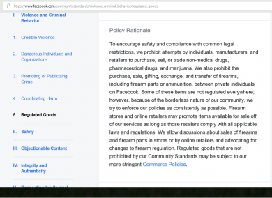 To encourage safety and compliance with common legal restrictions, we prohibit attempts by individuals, manufacturers, and retailers to purchase, sell, or trade non-medical drugs, pharmaceutical drugs, and marijuana. We also prohibit the purchase, sale, gifting, exchange, and transfer of firearms, including firearm parts or ammunition, between private individuals on Facebook. Some of these items are not regulated everywhere; however, because of the borderless nature of our community, we try to enforce our policies as consistently as possible. Firearm stores and online retailers may promote items available for sale off of our services as long as those retailers comply with all applicable laws and regulations. We allow discussions about sales of firearms and firearm parts in stores or by online retailers and advocating for changes to firearm regulation. Regulated goods that are not prohibited by our Community Standards may be subject to our more stringent Commerce Policies. Facebook clearly states that individuals may not discuss the private sale of firearms on their website.